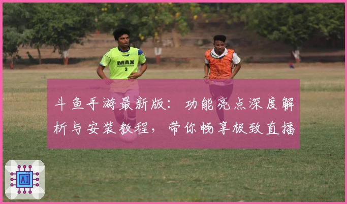 斗鱼手游最新版：功能亮点深度解析与安装教程，带你畅享极致直播互动体验