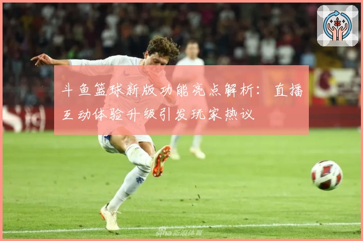 斗鱼篮球新版功能亮点解析：直播互动体验升级引发玩家热议