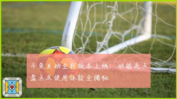 斗鱼互动全新版本上线：功能亮点盘点及使用体验全揭秘