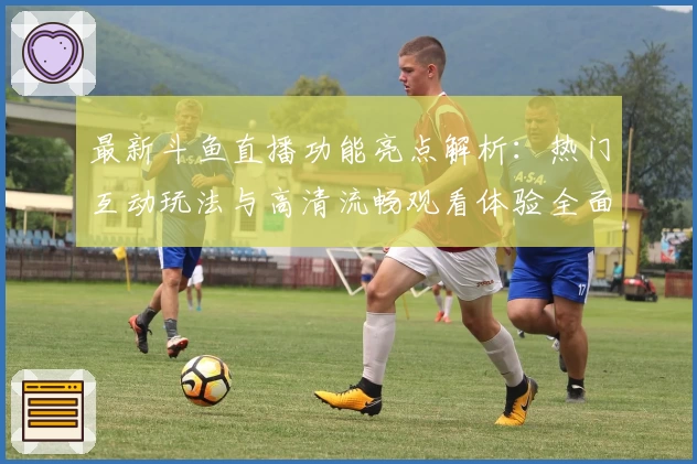 最新斗鱼直播功能亮点解析：热门互动玩法与高清流畅观看体验全面升级