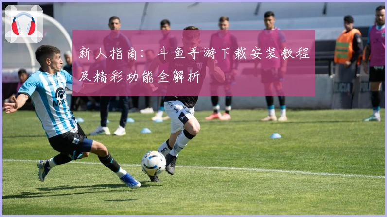 新人指南：斗鱼手游下载安装教程及精彩功能全解析