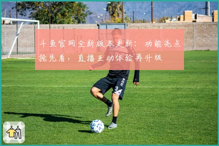 斗鱼官网全新版本更新：功能亮点抢先看，直播互动体验再升级