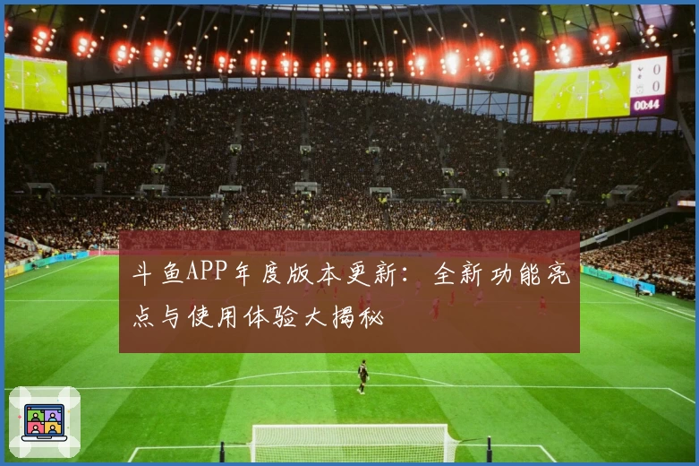 斗鱼APP年度版本更新：全新功能亮点与使用体验大揭秘