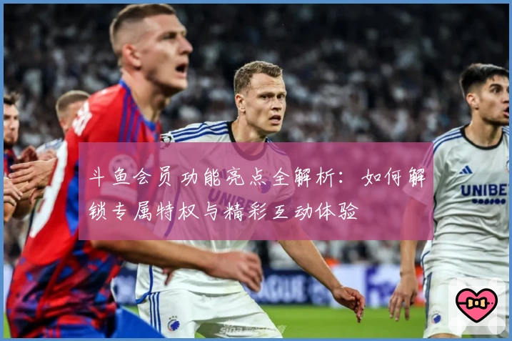 斗鱼会员功能亮点全解析：如何解锁专属特权与精彩互动体验