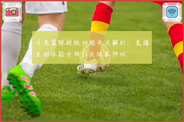 斗鱼篮球新版功能亮点解析：直播互动体验升级引发玩家热议